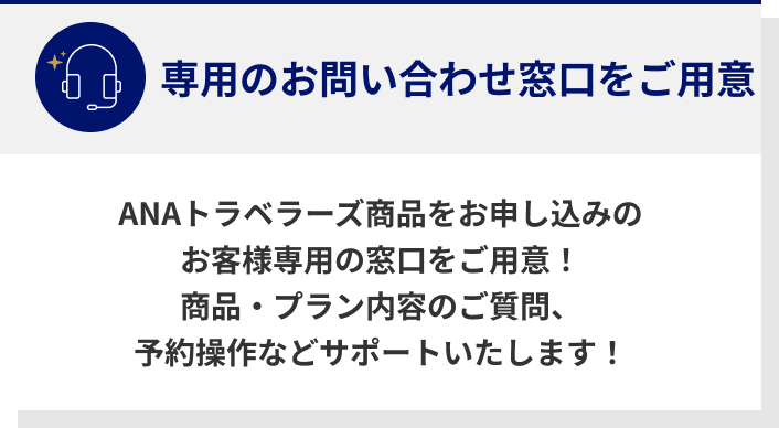 専用のお問い合わせ窓口をご用意 ANAトラベラーズ商品をお申し込みのお客様専用の窓口をご用意！商品・プラン内容のご質問、予約操作などサポートいたします！