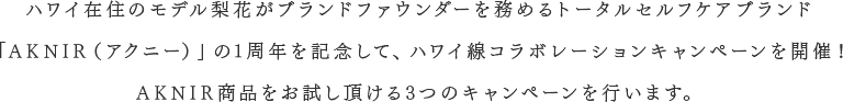 ハワイ在住のモデル梨花がブランドファウンダーを務めるトータルセルフケアブランド「AKNIR（アクニー）」の1周年を記念して、ハワイ線コラボレーションキャンペーンを開催！AKNIR商品をお試し頂ける3つのキャンペーンを行います。