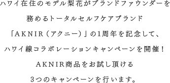 ハワイ在住のモデル梨花がプロデュースしたトータルセルフケアブランド「AKNIR（アクニー）」の1周年を記念して、ハワイ線コラボレーションキャンペーンを開催！ AKNIR商品をゲットできる3つのキャンペーンを行います！