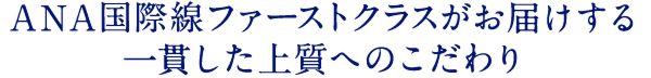 ANA国際線ファーストクラスがお届けする 一貫した上質へのこだわり
