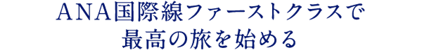 ANA国際線ファーストクラスで 最高の旅を始める