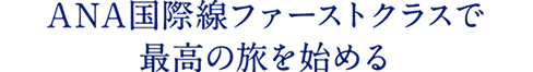 ANA国際線ファーストクラスで 最高の旅を始める