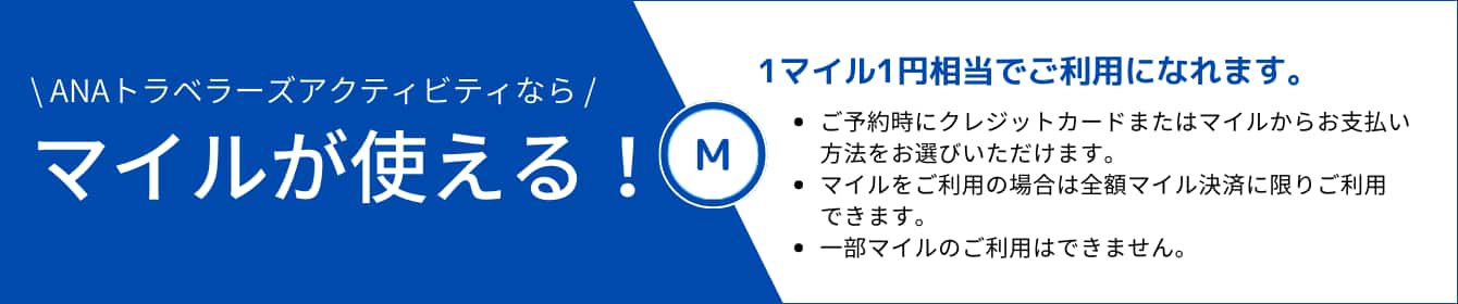 ANAトラベラーズアクティビティならマイルが使える!1マイル1円相当でご利用になれます。・ご予約時にクレジットカードまたはマイルからお支払い方法をお選びいただけます。・マイルをご利用の場合は全額マイル決済に限りご利用できます。・一部マイルのご利用はできません。