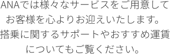 ANAでは様々なサービスをご用意してお客様を心よりお迎えいたします。 搭乗に関するサポートやおすすめ運賃についてもご覧ください。