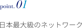point.01 日本最大級のネットワーク