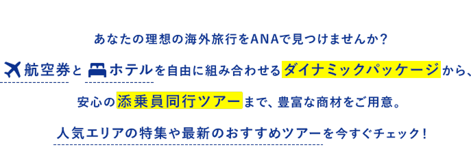 あなたの理想の海外旅行をANAで見つけませんか？航空券とホテルを自由に組み合わせるダイナミックパッケージから、安心の添乗員同行ツアーまで、豊富な商材をご用意。人気エリアの特集や最新のおすすめツアーを今すぐチェック！