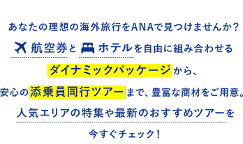 あなたの理想の海外旅行をANAで見つけませんか？航空券とホテルを自由に組み合わせるダイナミックパッケージから、安心の添乗員同行ツアーまで、豊富な商材をご用意。人気エリアの特集や最新のおすすめツアーを今すぐチェック！