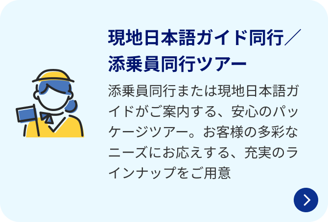 現地日本語ガイド同行／添乗員同行ツアー 添乗員同行または現地日本語ガイドがご案内する、安心のパッケージツアー。お客様の多彩なニーズにお応えする、充実のラインナップをご用意