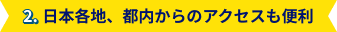 2. 日本各地、都内からのアクセスも便利