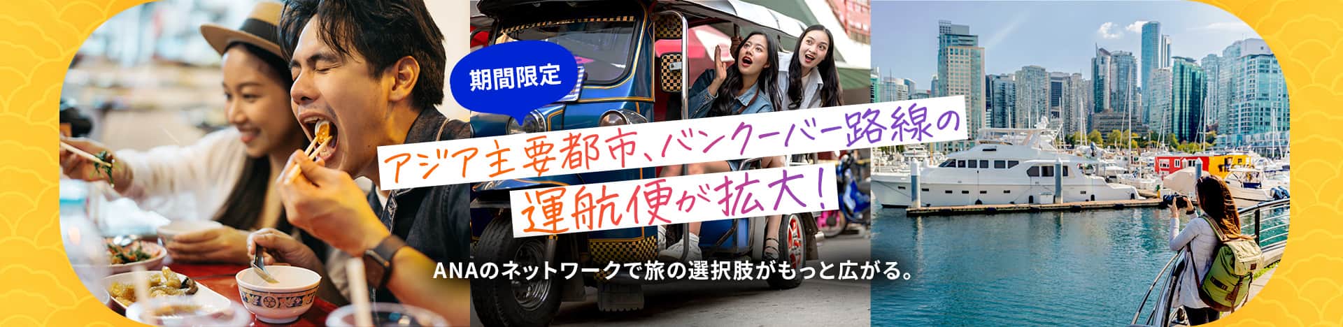 期間限定 アジア主要都市・バンクーバー路線の運航便が拡大！ ANAのネットワークで旅の選択肢がもっと広がる。	