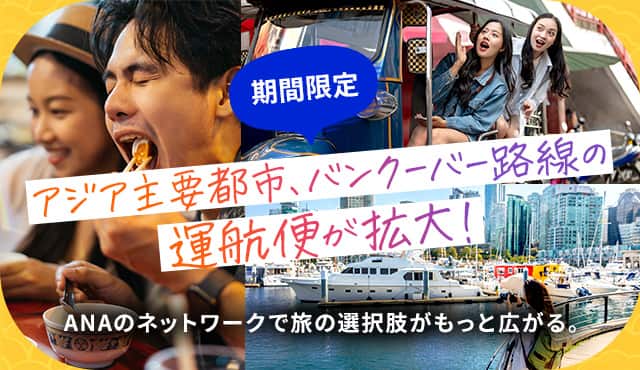 期間限定 アジア主要都市・バンクーバー路線の運航便が拡大！ ANAのネットワークで旅の選択肢がもっと広がる。	
