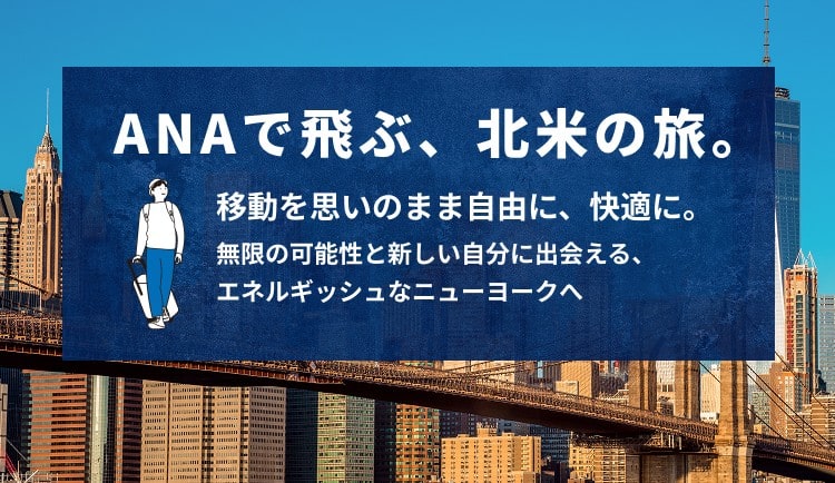 ANAで飛ぶ、北米の旅。 移動を思いのまま自由に、快適に。 無限の可能性と新しい自分に出会える、エネルギッシュなニューヨークへ