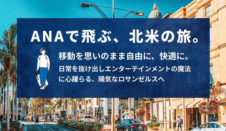 ANAで飛ぶ、北米の旅。 移動を思いのまま自由に、快適に。 日常を抜け出しエンターテインメントの魔法に心躍らせる、陽気なロサンゼルスへ