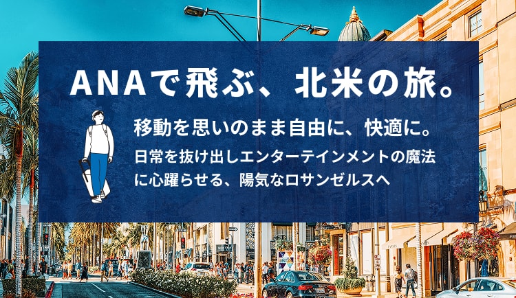 ANAで飛ぶ、北米の旅。 移動を思いのまま自由に、快適に。 日常を抜け出しエンターテインメントの魔法に心躍らせる、陽気なロサンゼルスへ
