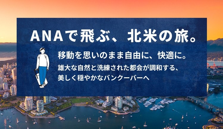 ANAで飛ぶ、北米の旅。 移動を思いのまま自由に、快適に。 雄大な自然と洗練された都会が調和する、美しく穏やかなバンクーバーへ