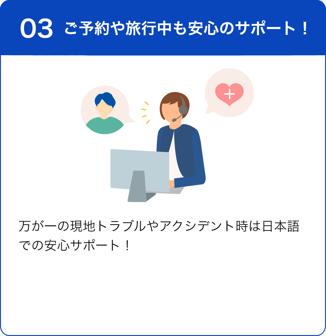 03 ご予約から旅行中も安心のサポート！ 万が一の現地トラブルやアクシデント時は日本語での安心サポート！