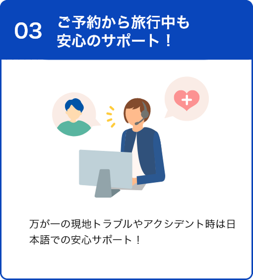 03 ご予約から旅行中も安心のサポート！ 万が一の現地トラブルやアクシデント時は日本語での安心サポート！