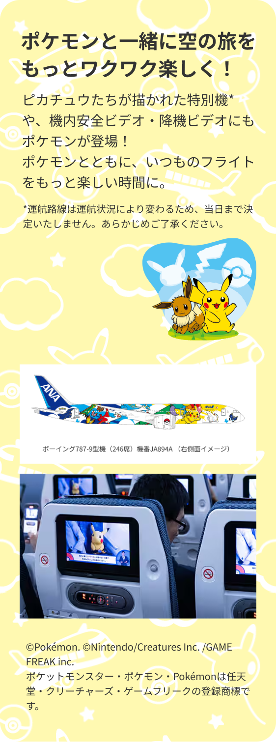 ポケモンと一緒に空の旅をもっとワクワク楽しく！ ポケモンたちが描かれた特別機*や、機内安全ビデオ・降機ビデオにもポケモンが登場！ポケモンたちとともに、いつものフライトをもっと楽しい時間に。 *運航路線は運航状況により変わるため、当日まで決定いたしません。あらかじめご了承ください。 ボーイング787-9型機（246席）機番JA894A （右側面イメージ） ©Pokémon. ©Nintendo/Creatures Inc. /GAME FREAK inc. ポケットモンスター・ポケモン・Pokémonは任天堂・クリーチャーズ・ゲームフリークの登録商標です。