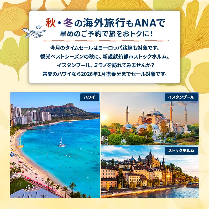 秋・冬の海外旅行もANAで 早めのご予約で旅をおトクに！今月のタイムセールはヨーロッパ路線も対象です。観光ベストシーズンの秋に、新規就航都市ストックホルム、イスタンブール、ミラノを訪れてみませんか？ 常夏のハワイなら2026年1月搭乗分までセール対象です。