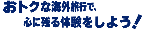 おトクな海外旅行で、心に残る体験をしよう！