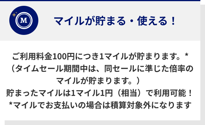 ご利用料金100円につき1マイルが貯まります。*（タイムセール期間中は、同セールに準じた倍率のマイルが貯まります。）貯まったマイルは1マイル1円（相当）で利用可能！*マイルでお支払いの場合は積算対象外になります