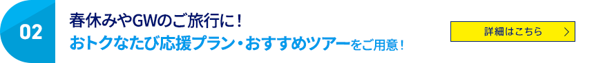 02 春休みやGWのご旅行に！ おトクなたび応援プラン・おすすめツアーをご用意！ 詳細はこちら