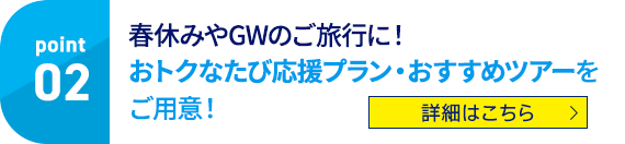 Point02 春休みやGWのご旅行に！ おトクなたび応援プラン・おすすめツアーをご用意！ 詳細はこちら
