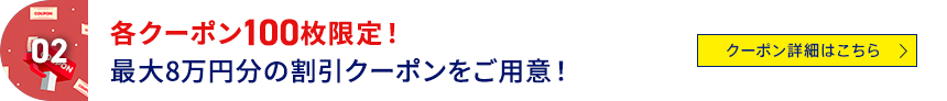 02 各クーポン100枚限定！最大8万円分の割引クーポンをご用意！ クーポン詳細はこちら