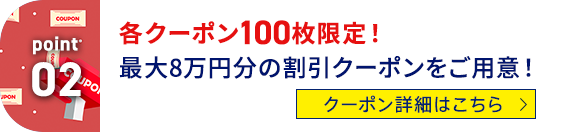 Point02 各クーポン100枚限定！最大8万円分の割引クーポンをご用意！ クーポン詳細はこちら