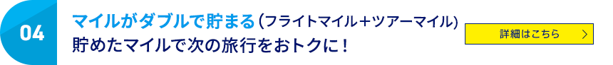 04 マイルがダブルで貯まる（フライトマイル＋ツアーマイル） 貯めたマイルで次の旅行をおトクに！ 詳細はこちら