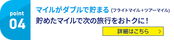 Point04 マイルがダブルで貯まる（フライトマイル＋ツアーマイル） 貯めたマイルで次の旅行をおトクに！ 詳細はこちら