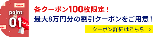 Point01 各クーポン100枚限定！最大8万円分の割引クーポンをご用意！ クーポン詳細はこちら