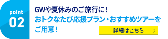 Point02 GWや夏休みのご旅行に！ おトクなたび応援プラン・おすすめツアーをご用意！ 詳細はこちら
