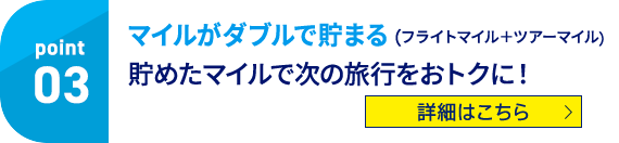 Point03 マイルがダブルで貯まる（フライトマイル＋ツアーマイル） 貯めたマイルで次の旅行をおトクに！ 詳細はこちら