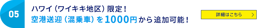 05 ハワイ（ワイキキ地区）限定！空港送迎（混乗車）を1000円から追加可能！ 詳細はこちら