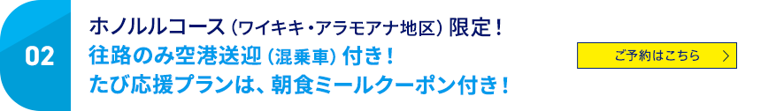 02 ホノルルコース（ワイキキ・アラモアナ地区）限定！往路のみ空港送迎（混乗者）付き！たび応援プランは、朝食ミールクーポン付き！ ご予約はこちら