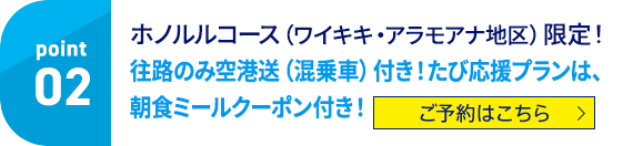 02 ホノルルコース（ワイキキ・アラモアナ地区）限定！往路のみ空港送迎（混乗者）付き！たび応援プランは、朝食ミールクーポン付き！ ご予約はこちら