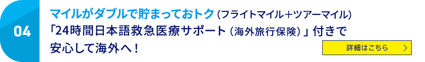 04 マイルがダブルで貯まっておトク（フライトマイル＋ツアーマイル）「24時間日本語救急医療サポート（海外旅行保険）」付きで安心して海外へ！ 詳細はこちら