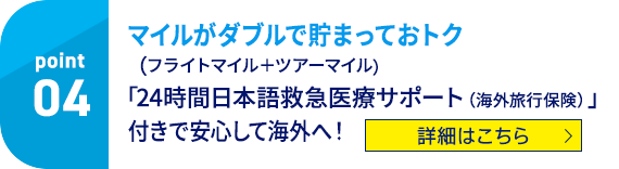04 マイルがダブルで貯まっておトク（フライトマイル＋ツアーマイル）「24時間日本語救急医療サポート（海外旅行保険）」付きで安心して海外へ！ 詳細はこちら
