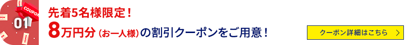 01 先着5名様限定！8万円分（お一人様）の割引クーポンをご用意！ クーポン詳細はこちら