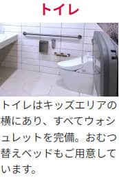 トイレ トイレはキッズエリアの横にあり、すべてウォシュレットを完備。おむつ替えベッドもご用意しています。