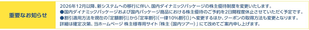 重要なお知らせ 2026年12月以降、新システムへの移行に伴い、国内ダイナミックパッケージの株主優待制度を変更いたします。国内ダイナミックパッケージおよび国内パッケージ商品における株主優待のご予約を2日間程度休止させていただく予定です。割引適用方法を現在の「定額割引」から「定率割引(一律10%割引)」へ変更するほか、クーポンの取得方法も変更となります。詳細は確定次第、当ホームページ株主様専用サイト「株主(国内ツアー)」にて改めてご案内申し上げます。