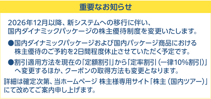 重要なお知らせ 2026年12月以降、新システムへの移行に伴い、国内ダイナミックパッケージの株主優待制度を変更いたします。国内ダイナミックパッケージおよび国内パッケージ商品における株主優待のご予約を2日間程度休止させていただく予定です。割引適用方法を現在の「定額割引」から「定率割引(一律10%割引)」へ変更するほか、クーポンの取得方法も変更となります。詳細は確定次第、当ホームページ株主様専用サイト「株主(国内ツアー)」にて改めてご案内申し上げます。