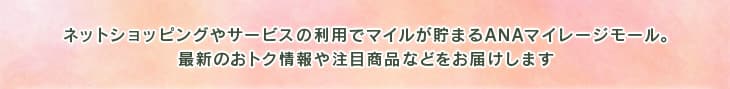ネットショッピングやサービスの利用でマイルが貯まるANAマイレージモール。最新のおトク情報や注目商品などをお届けします