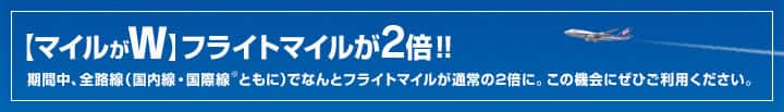 【マイルがW】フライトマイルが2倍！期間中、全路線（国内線・国際線ともに）でなんとフライトマイルが通常の2倍に。この機会にぜひご利用ください。