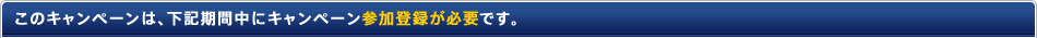 このキャンペーンは、下記期間中にキャンペーン参加登録が必要です。