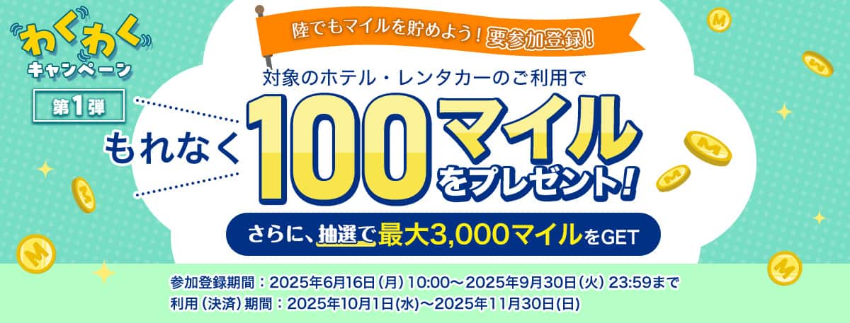わくわくキャンペーン　第一弾　陸でもマイルを貯めよう！要参加登録！対象のホテル・レンタカーのご利用でもれなく100マイルプレゼント！さらに、抽選で最大3,000マイルをGET　参加登録期間：2025年6月16日（月）10：00～2025年9月30日（火）23:59まで　利用（決済）期間：2025年10月1日（水）～2025年11月30日（日）