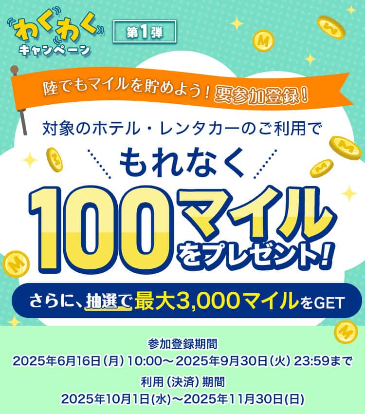 わくわくキャンペーン　第一弾　陸でもマイルを貯めよう！要参加登録！対象のホテル・レンタカーのご利用でもれなく100マイルプレゼント！さらに、抽選で最大3,000マイルをGET　参加登録期間：2025年6月16日（月）10：00～2025年9月30日（火）23:59まで　利用（決済）期間：2025年10月1日（水）～2025年11月30日（日）