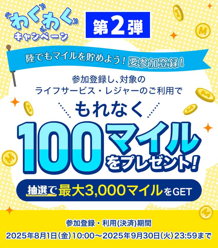 わくわくキャンペーン第二弾　陸でもマイルを貯めよう！要参加登録！参加登録し、対象のライフサービス・レジャーご利用でもれなく100マイルをプレゼント！抽選で最大3000マイルをGET　参加登録・利用（決済）期間：2025年8月1日（金）10:00～2025年9月30日（火）23:59まで