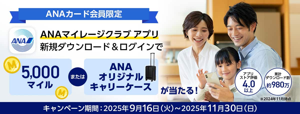 ANAカード会員限定　ANAマイレージクラブ アプリ新規ダウンロード&ログインで5,000マイルまたはANAオリジナルキャリーケースが当たる！ストア評価4.3以上　ダウンロード数1,000万突破！*2025年8月時点　キャンペーン期間：2025年9月16日（火）～2025年11月30日（日）